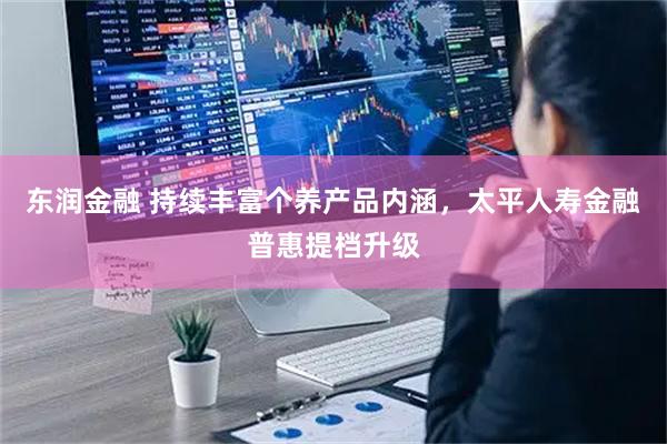 东润金融 持续丰富个养产品内涵，太平人寿金融普惠提档升级
