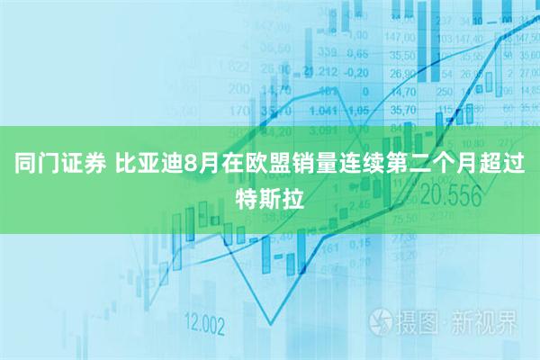 同门证券 比亚迪8月在欧盟销量连续第二个月超过特斯拉