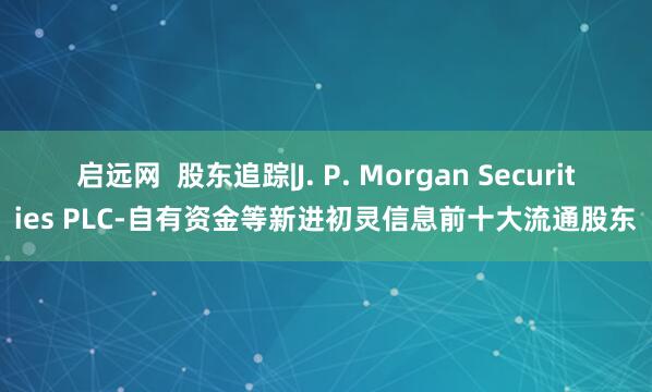 启远网  股东追踪|J. P. Morgan Securities PLC-自有资金等新进初灵信息前十大流通股东