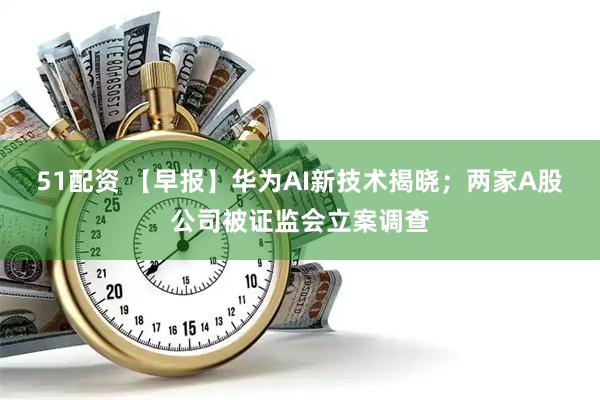 51配资 【早报】华为AI新技术揭晓；两家A股公司被证监会立案调查