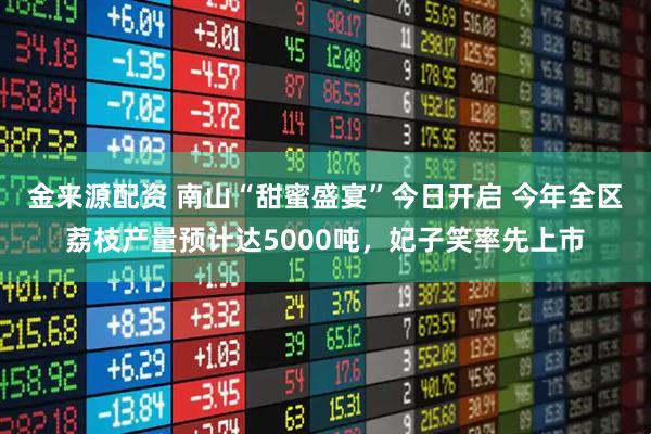 金来源配资 南山“甜蜜盛宴”今日开启 今年全区荔枝产量预计达5000吨，妃子笑率先上市