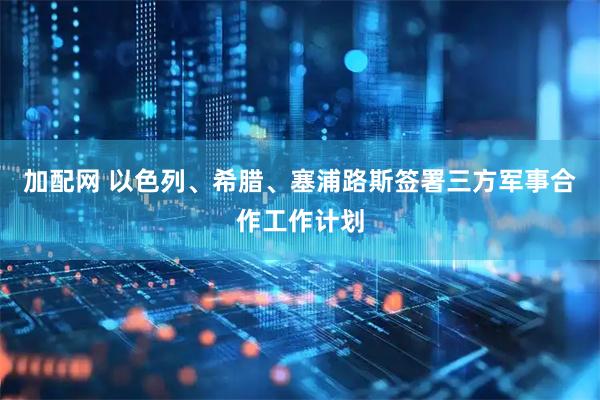 加配网 以色列、希腊、塞浦路斯签署三方军事合作工作计划