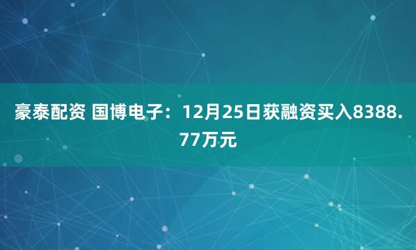 豪泰配资 国博电子：12月25日获融资买入8388.77万元