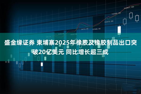 盛金缘证券 柬埔寨2025年橡胶及橡胶制品出口突破20亿美元 同比增长超三成