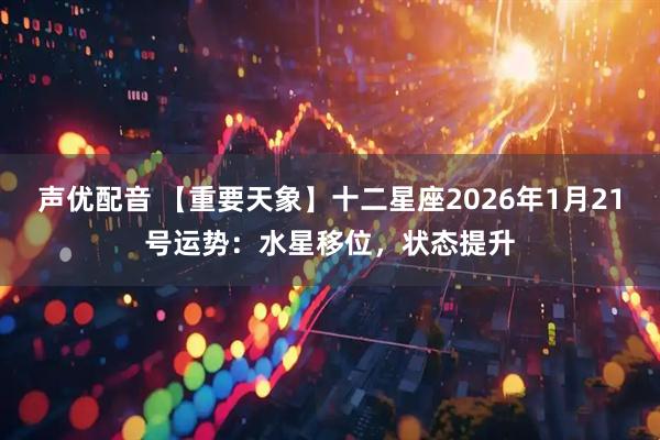 声优配音 【重要天象】十二星座2026年1月21号运势：水星移位，状态提升