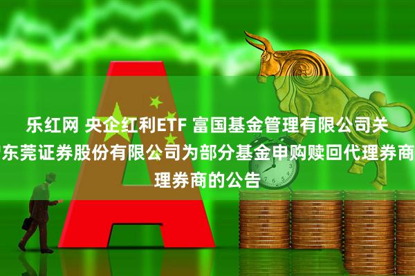 乐红网 央企红利ETF 富国基金管理有限公司关于新增东莞证券股份有限公司为部分基金申购赎回代理券商的公告