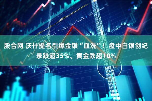 股合网 沃什提名引爆金银“血洗”！盘中白银创纪录跌超35%、黄金跌超10%