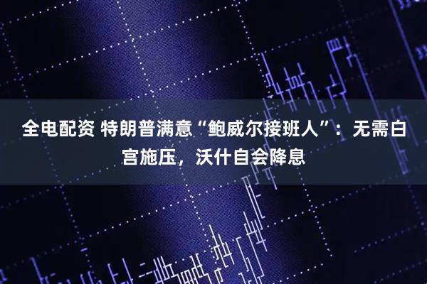 全电配资 特朗普满意“鲍威尔接班人”：无需白宫施压，沃什自会降息