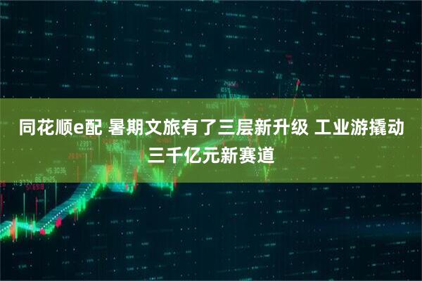 同花顺e配 暑期文旅有了三层新升级 工业游撬动三千亿元新赛道
