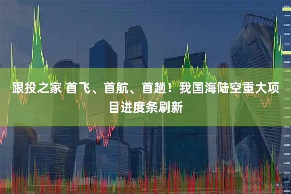 跟投之家 首飞、首航、首趟！我国海陆空重大项目进度条刷新